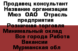 Продавец-консультант › Название организации ­ Мюз, ОАО › Отрасль предприятия ­ Розничная торговля › Минимальный оклад ­ 20 000 - Все города Работа » Вакансии   . Мурманская обл.,Оленегорск г.